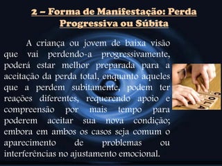 2 – Forma de Manifestação: Perda
Progressiva ou Súbita
A criança ou jovem de baixa visão
que vai perdendo-a progressivamente,
poderá estar melhor preparada para a
aceitação da perda total, enquanto aqueles
que a perdem subitamente, podem ter
reações diferentes, requerendo apoio e
compreensão por mais tempo para
poderem aceitar sua nova condição;
embora em ambos os casos seja comum o
aparecimento de problemas ou
interferências no ajustamento emocional.
 