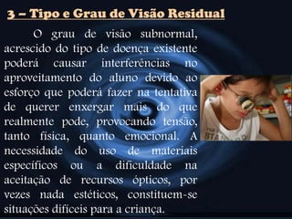 3 – Tipo e Grau de Visão Residual
O grau de visão subnormal,
acrescido do tipo de doença existente
poderá causar interferências no
aproveitamento do aluno devido ao
esforço que poderá fazer na tentativa
de querer enxergar mais do que
realmente pode, provocando tensão,
tanto física, quanto emocional. A
necessidade do uso de materiais
específicos ou a dificuldade na
aceitação de recursos ópticos, por
vezes nada estéticos, constituem-se
situações difíceis para a criança.
 