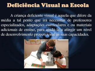 Deficiência Visual na Escola
A criança deficiente visual é aquela que difere da
média a tal ponto que irá necessitar de professores
especializados, adaptações curriculares e ou materiais
adicionais de ensino, para ajudá-la a atingir um nível
de desenvolvimento proporcional às suas capacidades.
 
