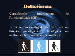 Classificação Internacional de
Funcionalidade (CIF):
Perda ou anormalidade de estrutura ou
função psicológica , fisiológica ou
anatômica temporária ou permanente.
Deficiência
 