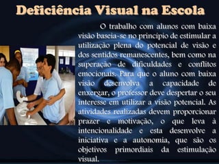 Deficiência Visual na Escola
O trabalho com alunos com baixa
visão baseia-se no princípio de estimular a
utilização plena do potencial de visão e
dos sentidos remanescentes, bem como na
superação de dificuldades e conflitos
emocionais. Para que o aluno com baixa
visão desenvolva a capacidade de
enxergar, o professor deve despertar o seu
interesse em utilizar a visão potencial. As
atividades realizadas devem proporcionar
prazer e motivação, o que leva à
intencionalidade e esta desenvolve a
iniciativa e a autonomia, que são os
objetivos primordiais da estimulação
visual.
 