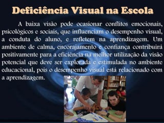 Deficiência Visual na Escola
A baixa visão pode ocasionar conflitos emocionais,
psicológicos e sociais, que influenciam o desempenho visual,
a conduta do aluno, e refletem na aprendizagem. Um
ambiente de calma, encorajamento e confiança contribuirá
positivamente para a eficiência na melhor utilização da visão
potencial que deve ser explorada e estimulada no ambiente
educacional, pois o desempenho visual está relacionado com
a aprendizagem.
 