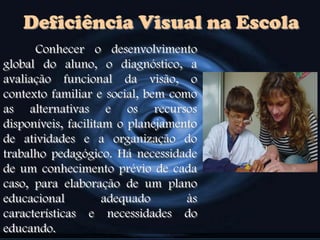 Deficiência Visual na Escola
Conhecer o desenvolvimento
global do aluno, o diagnóstico, a
avaliação funcional da visão, o
contexto familiar e social, bem como
as alternativas e os recursos
disponíveis, facilitam o planejamento
de atividades e a organização do
trabalho pedagógico. Há necessidade
de um conhecimento prévio de cada
caso, para elaboração de um plano
educacional adequado às
características e necessidades do
educando.
 