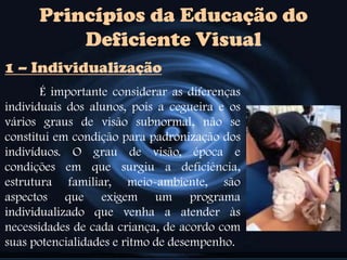 Princípios da Educação do
Deficiente Visual
É importante considerar as diferenças
individuais dos alunos, pois a cegueira e os
vários graus de visão subnormal, não se
constitui em condição para padronização dos
indivíduos. O grau de visão, época e
condições em que surgiu a deficiência,
estrutura familiar, meio-ambiente, são
aspectos que exigem um programa
individualizado que venha a atender às
necessidades de cada criança, de acordo com
suas potencialidades e ritmo de desempenho.
1 – Individualização
 