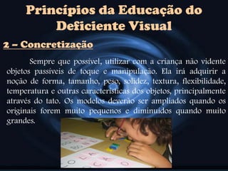 Princípios da Educação do
Deficiente Visual
Sempre que possível, utilizar com a criança não vidente
objetos passíveis de toque e manipulação. Ela irá adquirir a
noção de forma, tamanho, peso, solidez, textura, flexibilidade,
temperatura e outras características dos objetos, principalmente
através do tato. Os modelos deverão ser ampliados quando os
originais forem muito pequenos e diminuídos quando muito
grandes.
2 – Concretização
 