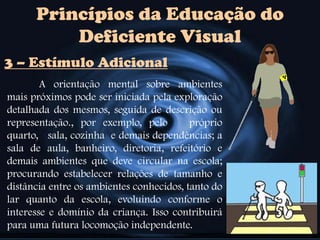 Princípios da Educação do
Deficiente Visual
A orientação mental sobre ambientes
mais próximos pode ser iniciada pela exploração
detalhada dos mesmos, seguida de descrição ou
representação., por exemplo, pelo próprio
quarto, sala, cozinha e demais dependências; a
sala de aula, banheiro, diretoria, refeitório e
demais ambientes que deve circular na escola;
procurando estabelecer relações de tamanho e
distância entre os ambientes conhecidos, tanto do
lar quanto da escola, evoluindo conforme o
interesse e domínio da criança. Isso contribuirá
para uma futura locomoção independente.
3 – Estímulo Adicional
 