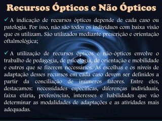 Recursos Ópticos e Não Ópticos
 A indicação de recursos ópticos depende de cada caso ou
patologia. Por isso, não são todos os indivíduos com baixa visão
que os utilizam. São utilizados mediante prescrição e orientação
oftalmológica;
 A utilização de recursos ópticos e não-ópticos envolve o
trabalho de pedagogia, de psicologia, de orientação e mobilidade
e outros que se fizerem necessários. As escolhas e os níveis de
adaptação desses recursos em cada caso devem ser definidos a
partir da conciliação de inúmeros fatores. Entre eles,
destacamos: necessidades específicas, diferenças individuais,
faixa etária, preferências, interesses e habilidades que vão
determinar as modalidades de adaptações e as atividades mais
adequadas.
 