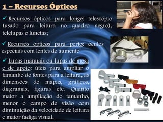  Recursos ópticos para longe: telescópio
(usado para leitura no quadro negro),
telelupas e lunetas;
1 – Recursos Ópticos
 Recursos ópticos para perto: óculos
especiais com lentes de aumento
 Lupas manuais ou lupas de mesa
e de apoio: úteis para ampliar o
tamanho de fontes para a leitura, as
dimensões de mapas, gráficos,
diagramas, figuras etc. Quanto
maior a ampliação do tamanho,
menor o campo de visão com
diminuição da velocidade de leitura
e maior fadiga visual.
 