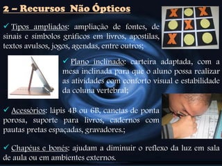  Tipos ampliados: ampliação de fontes, de
sinais e símbolos gráficos em livros, apostilas,
textos avulsos, jogos, agendas, entre outros;
2 – Recursos Não Ópticos
 Plano inclinado: carteira adaptada, com a
mesa inclinada para que o aluno possa realizar
as atividades com conforto visual e estabilidade
da coluna vertebral;
 Acessórios: lápis 4B ou 6B, canetas de ponta
porosa, suporte para livros, cadernos com
pautas pretas espaçadas, gravadores.;
 Chapéus e bonés: ajudam a diminuir o reflexo da luz em sala
de aula ou em ambientes externos.
 