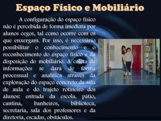 Espaço Físico e Mobiliário
A configuração do espaço físico
não é percebida de forma imediata por
alunos cegos, tal como ocorre com os
que enxergam. Por isso, é necessário
possibilitar o conhecimento e o
reconhecimento do espaço físico e da
disposição do mobiliário. A coleta de
informações se dará de forma
processual e analítica através da
exploração do espaço concreto da sala
de aula e do trajeto rotineiro dos
alunos: entrada da escola, pátio,
cantina, banheiros, biblioteca,
secretaria, sala dos professores e da
diretoria, escadas, obstáculos.
 