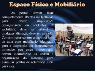 Espaço Físico e Mobiliário
As portas devem ficar
completamente abertas ou fechadas
para evitar imprevistos
desagradáveis ou acidentes. O
mobiliário deve ser estável e
qualquer alteração deve ser avisada.
Convém reservar um espaço na sala
de aula com mobiliário adequado
para a disposição dos instrumentos
utilizados por esses alunos que
devem incumbir-se da ordem e
organização do material para
assimilar pontos de referência úteis
para eles.
 