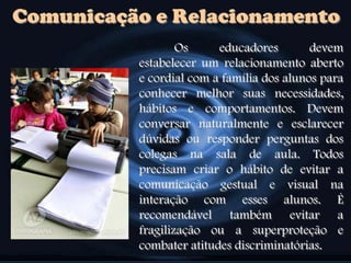 Comunicação e Relacionamento
Os educadores devem
estabelecer um relacionamento aberto
e cordial com a família dos alunos para
conhecer melhor suas necessidades,
hábitos e comportamentos. Devem
conversar naturalmente e esclarecer
dúvidas ou responder perguntas dos
colegas na sala de aula. Todos
precisam criar o hábito de evitar a
comunicação gestual e visual na
interação com esses alunos. É
recomendável também evitar a
fragilização ou a superproteção e
combater atitudes discriminatórias.
 