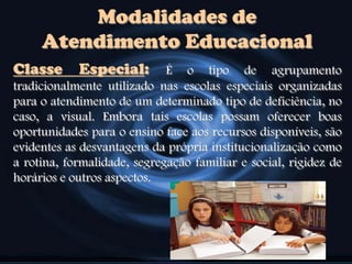 Modalidades de
Atendimento Educacional
Classe Especial: É o tipo de agrupamento
tradicionalmente utilizado nas escolas especiais organizadas
para o atendimento de um determinado tipo de deficiência, no
caso, a visual. Embora tais escolas possam oferecer boas
oportunidades para o ensino face aos recursos disponíveis, são
evidentes as desvantagens da própria institucionalização como
a rotina, formalidade, segregação familiar e social, rigidez de
horários e outros aspectos.
 