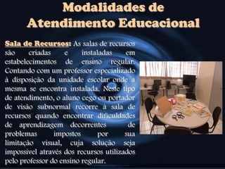 Modalidades de
Atendimento Educacional
Sala de Recursos: As salas de recursos
são criadas e instaladas em
estabelecimentos de ensino regular.
Contando com um professor especializado
à disposição da unidade escolar onde a
mesma se encontra instalada. Neste tipo
de atendimento, o aluno cego ou portador
de visão subnormal recorre à sala de
recursos quando encontrar dificuldades
de aprendizagem decorrentes de
problemas impostos por sua
limitação visual, cuja solução seja
impossível através dos recursos utilizados
pelo professor do ensino regular.
 