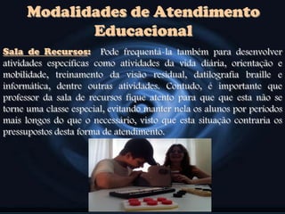 Modalidades de Atendimento
Educacional
Sala de Recursos: Pode frequentá-la também para desenvolver
atividades específicas como atividades da vida diária, orientação e
mobilidade, treinamento da visão residual, datilografia braille e
informática, dentre outras atividades. Contudo, é importante que
professor da sala de recursos fique atento para que que esta não se
torne uma classe especial, evitando manter nela os alunos por períodos
mais longos do que o necessário, visto que esta situação contraria os
pressupostos desta forma de atendimento.
 