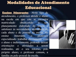 Ensino Itinerante: Neste tipo de
atendimento, o professor atende o aluno
na escola em que este se encontra
matriculado obedecendo a um
planejamento elaborado de forma a
satisfazer às necessidades individuais de
cada aluno e do pessoal da escola. No
ensino itinerante o professor
especializado trabalha diretamente com
o aluno e indiretamente, podendo deixar
orientações e atividades a serem
realizadas, até o seu retorno, pelo
próprio aluno, o professor comum, a
família ou pelo pessoal da escola.
Modalidades de Atendimento
Educacional
 