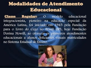Classe Regular: O modelo educacional
integracionista, pioneiro na educação especial da
América Latina, foi iniciado em 1945 pela Fundação
para o Livro do Cego no Brasil (SP), hoje Fundação
Dorina Nowill, ao oferecer os primeiros atendimentos
educacionais a alunos deficientes visuais matriculados
no Sistema Estadual de Ensino.
Modalidades de Atendimento
Educacional
 