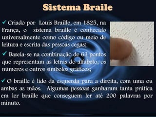Sistema Braile
 Criado por Louis Braille, em 1825, na
França, o sistema braille é conhecido
universalmente como código ou meio de
leitura e escrita das pessoas cegas;
 Baseia-se na combinação de 63 pontos
que representam as letras do alfabeto, os
números e outros símbolos gráficos;
 O braille é lido da esquerda para a direita, com uma ou
ambas as mãos. Algumas pessoas ganharam tanta prática
em ler braille que conseguem ler até 200 palavras por
minuto.
 