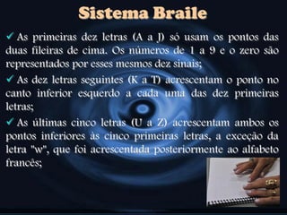 Sistema Braile
 As primeiras dez letras (A a J) só usam os pontos das
duas fileiras de cima. Os números de 1 a 9 e o zero são
representados por esses mesmos dez sinais;
 As dez letras seguintes (K a T) acrescentam o ponto no
canto inferior esquerdo a cada uma das dez primeiras
letras;
 As últimas cinco letras (U a Z) acrescentam ambos os
pontos inferiores às cinco primeiras letras, a exceção da
letra "w", que foi acrescentada posteriormente ao alfabeto
francês;
 