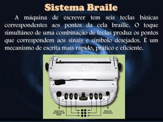 A máquina de escrever tem seis teclas básicas
correspondentes aos pontos da cela braille. O toque
simultâneo de uma combinação de teclas produz os pontos
que correspondem aos sinais e símbolo desejados. É um
mecanismo de escrita mais rápido, prático e eficiente.
Sistema Braile
 