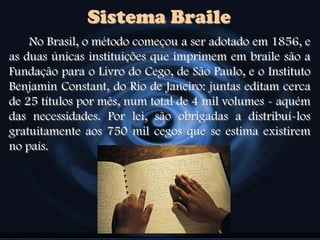 No Brasil, o método começou a ser adotado em 1856, e
as duas únicas instituições que imprimem em braile são a
Fundação para o Livro do Cego, de São Paulo, e o Instituto
Benjamin Constant, do Rio de Janeiro: juntas editam cerca
de 25 títulos por mês, num total de 4 mil volumes - aquém
das necessidades. Por lei, são obrigadas a distribuí-los
gratuitamente aos 750 mil cegos que se estima existirem
no país.
Sistema Braile
 