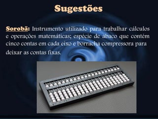 Sugestões
Sorobã: Instrumento utilizado para trabalhar cálculos
e operações matemáticas; espécie de ábaco que contém
cinco contas em cada eixo e borracha compressora para
deixar as contas fixas.
 