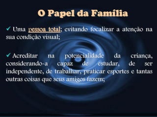  Uma pessoa total; evitando focalizar a atenção na
sua condição visual;
 Acreditar na potencialidade da criança,
considerando-a capaz de estudar, de ser
independente, de trabalhar, praticar esportes e tantas
outras coisas que seus amigos fazem;
O Papel da Família
 
