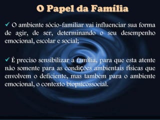 O ambiente sócio-familiar vai influenciar sua forma
de agir, de ser, determinando o seu desempenho
emocional, escolar e social;
 É preciso sensibilizar a família, para que esta atente
não somente para as condições ambientais físicas que
envolvem o deficiente, mas também para o ambiente
emocional, o contexto biopsicossocial.
O Papel da Família
 