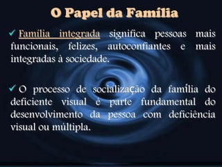  Família integrada significa pessoas mais
funcionais, felizes, autoconfiantes e mais
integradas à sociedade.
 O processo de socialização da família do
deficiente visual é parte fundamental do
desenvolvimento da pessoa com deficiência
visual ou múltipla.
O Papel da Família
 