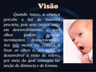 Visão
Quando nasce, a criança
percebe a luz de maneira
precária, pois seus órgãos estão
em desenvolvimento, e seus
olhos podem realizar
movimentos descoordenados.
Aos três meses ela começa a
fixar os olhos e, aos nove, a
desenvolver a visão de relevo,
por meio da qual consegue ter
noção de distancia e de formas.
 