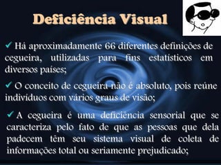 Deficiência Visual
 Há aproximadamente 66 diferentes definições de
cegueira, utilizadas para fins estatísticos em
diversos países;
 O conceito de cegueira não é absoluto, pois reúne
indivíduos com vários graus de visão;
 A cegueira é uma deficiência sensorial que se
caracteriza pelo fato de que as pessoas que dela
padecem têm seu sistema visual de coleta de
informações total ou seriamente prejudicado;
 