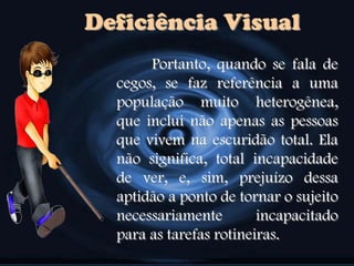Deficiência Visual
Portanto, quando se fala de
cegos, se faz referência a uma
população muito heterogênea,
que inclui não apenas as pessoas
que vivem na escuridão total. Ela
não significa, total incapacidade
de ver, e, sim, prejuízo dessa
aptidão a ponto de tornar o sujeito
necessariamente incapacitado
para as tarefas rotineiras.
 