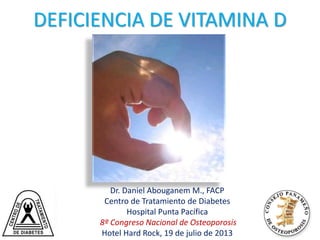 Med
Volume 357(3):266-281
July 19, 2007
DEFICIENCIA DE VITAMINA D
Dr. Daniel Abouganem M., FACP
Centro de Tratamiento de Diabetes
Hospital Punta Pacífica
8º Congreso Nacional de Osteoporosis
Hotel Hard Rock, 19 de julio de 2013
 