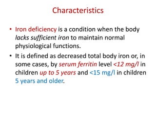 Characteristics
• Iron deficiency is a condition when the body
lacks sufficient iron to maintain normal
physiological functions.
• It is defined as decreased total body iron or, in
some cases, by serum ferritin level <12 mg/l in
children up to 5 years and <15 mg/l in children
5 years and older.
 