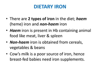 DIETARY IRON
• There are 2 types of iron in the diet; haem
(heme) iron and non-haem iron
• Haem iron is present in Hb containing animal
food like meat, liver & spleen
• Non-haem iron is obtained from cereals,
vegetables & beans
• Cow’s milk is a poor source of iron, hence
breast-fed babies need iron supplements.
 