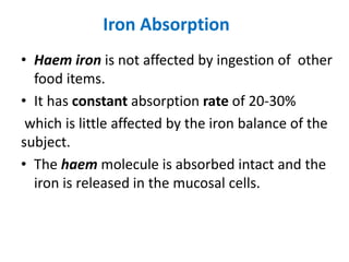 Iron Absorption
• Haem iron is not affected by ingestion of other
food items.
• It has constant absorption rate of 20-30%
which is little affected by the iron balance of the
subject.
• The haem molecule is absorbed intact and the
iron is released in the mucosal cells.
 