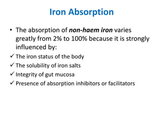 Iron Absorption
• The absorption of non-haem iron varies
greatly from 2% to 100% because it is strongly
influenced by:
 The iron status of the body
 The solubility of iron salts
 Integrity of gut mucosa
 Presence of absorption inhibitors or facilitators
 