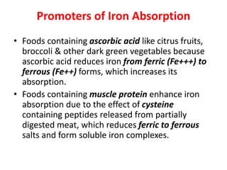 Promoters of Iron Absorption
• Foods containing ascorbic acid like citrus fruits,
broccoli & other dark green vegetables because
ascorbic acid reduces iron from ferric (Fe+++) to
ferrous (Fe++) forms, which increases its
absorption.
• Foods containing muscle protein enhance iron
absorption due to the effect of cysteine
containing peptides released from partially
digested meat, which reduces ferric to ferrous
salts and form soluble iron complexes.
 