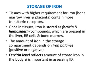 STORAGE OF IRON
• Tissues with higher requirement for iron (bone
marrow, liver & placenta) contain more
transferrin receptors.
• Once in tissues, iron is stored as ferritin &
hemosiderin compounds, which are present in
the liver, RE cells & bone marrow.
• The amount of iron in the storage
compartment depends on iron balance
(positive or negative).
• Ferritin level reflects amount of stored iron in
the body & is important in assessing ID.
 
