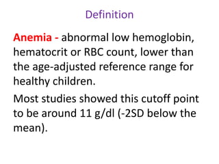 Definition
Anemia - abnormal low hemoglobin,
hematocrit or RBC count, lower than
the age-adjusted reference range for
healthy children.
Most studies showed this cutoff point
to be around 11 g/dl (-2SD below the
mean).
 