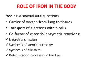 ROLE OF IRON IN THE BODY
Iron have several vital functions
• Carrier of oxygen from lung to tissues
• Transport of electrons within cells
• Co-factor of essential enzymatic reactions:
 Neurotransmission
 Synthesis of steroid hormones
 Synthesis of bile salts
 Detoxification processes in the liver
 