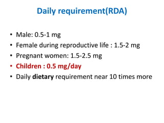 Daily requirement(RDA)
• Male: 0.5-1 mg
• Female during reproductive life : 1.5-2 mg
• Pregnant women: 1.5-2.5 mg
• Children : 0.5 mg/day
• Daily dietary requirement near 10 times more
 