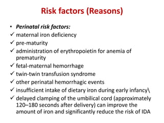 Risk factors (Reasons)
• Perinatal risk factors:
 maternal iron deficiency
 pre-maturity
 administration of erythropoietin for anemia of
prematurity
 fetal-maternal hemorrhage
 twin-twin transfusion syndrome
 other perinatal hemorrhagic events
 insufficient intake of dietary iron during early infancy
 delayed clamping of the umbilical cord (approximately
120–180 seconds after delivery) can improve the
amount of iron and significantly reduce the risk of IDA
 