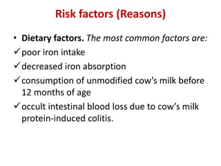 Risk factors (Reasons)
• Dietary factors. The most common factors are:
poor iron intake
decreased iron absorption
consumption of unmodified cow’s milk before
12 months of age
occult intestinal blood loss due to cow’s milk
protein-induced colitis.
 
