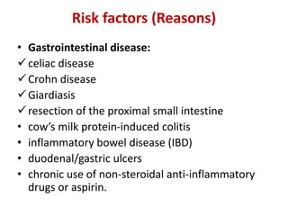 Risk factors (Reasons)
• Gastrointestinal disease:
celiac disease
Crohn disease
Giardiasis
resection of the proximal small intestine
• cow’s milk protein-induced colitis
• inflammatory bowel disease (IBD)
• duodenal/gastric ulcers
• chronic use of non-steroidal anti-inflammatory
drugs or aspirin.
 