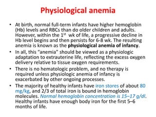 Physiological anemia
• At birth, normal full-term infants have higher hemoglobin
(Hb) levels and RBCs than do older children and adults.
However, within the 1st wk of life, a progressive decline in
Hb level begins and then persists for 6-8 wk. The resulting
anemia is known as the physiological anemia of infancy.
• In all, this “anemia” should be viewed as a physiologic
adaptation to extrauterine life, reflecting the excess oxygen
delivery relative to tissue oxygen requirements.
• There is no hematologic problem, and no therapy is
required unless physiologic anemia of infancy is
exacerbated by other ongoing processes.
• The majority of healthy infants have iron stores of about 80
mg/kg, and 2/3 of total iron is bound in hemoglobin
molecules. Normal hemoglobin concentration is 15–17 g/dl.
Healthy infants have enough body iron for the first 5–6
months of life.
 