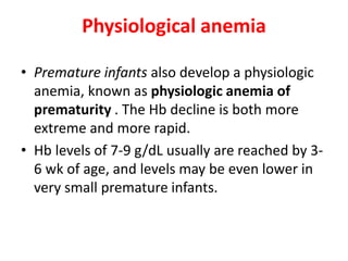 Physiological anemia
• Premature infants also develop a physiologic
anemia, known as physiologic anemia of
prematurity . The Hb decline is both more
extreme and more rapid.
• Hb levels of 7-9 g/dL usually are reached by 3-
6 wk of age, and levels may be even lower in
very small premature infants.
 
