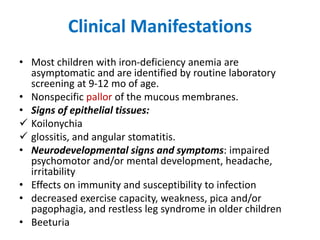 Clinical Manifestations
• Most children with iron-deficiency anemia are
asymptomatic and are identified by routine laboratory
screening at 9-12 mo of age.
• Nonspecific pallor of the mucous membranes.
• Signs of epithelial tissues:
 Koilonychia
 glossitis, and angular stomatitis.
• Neurodevelopmental signs and symptoms: impaired
psychomotor and/or mental development, headache,
irritability
• Effects on immunity and susceptibility to infection
• decreased exercise capacity, weakness, pica and/or
pagophagia, and restless leg syndrome in older children
• Beeturia
 