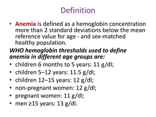 Definition
• Anemia is defined as a hemoglobin concentration
more than 2 standard deviations below the mean
reference value for age - and sex-matched
healthy population.
WHO hemoglobin thresholds used to define
anemia in different age groups are:
• children 6 months to 5 years: 11 g/dl;
• children 5–12 years: 11.5 g/dl;
• children 12–15 years: 12 g/dl;
• non-pregnant women: 12 g/dl;
• pregnant women: 11 g/dl;
• men ≥15 years: 13 g/dl.
 