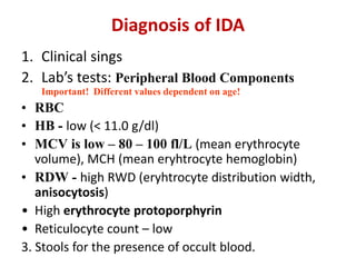 Diagnosis of IDA
1. Clinical sings
2. Lab’s tests: Peripheral Blood Components
Important! Different values dependent on age!
• RBC
• HB - low (< 11.0 g/dl)
• MCV is low – 80 – 100 fl/L (mean erythrocyte
volume), MCH (mean eryhtrocyte hemoglobin)
• RDW - high RWD (eryhtrocyte distribution width,
anisocytosis)
• High erythrocyte protoporphyrin
• Reticulocyte count – low
3. Stools for the presence of occult blood.
 